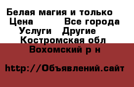 Белая магия и только. › Цена ­ 100 - Все города Услуги » Другие   . Костромская обл.,Вохомский р-н